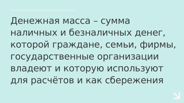 Денежная масса – сумма наличных и безналичных денег, которой граждане, семьи, фирмы, государственные организации владеют и которую используют для расчётов и как сбережения 