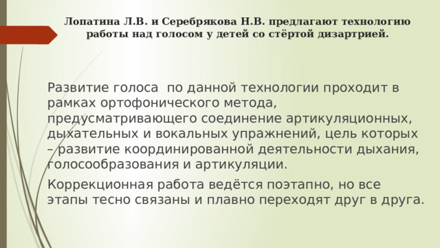 Лопатина Л.В. и Серебрякова Н.В. предлагают технологию работы над голосом у детей со стёртой дизартрией.    Развитие голоса по данной технологии проходит в рамках ортофонического метода, предусматривающего соединение артикуляционных, дыхательных и вокальных упражнений, цель которых – развитие координированной деятельности дыхания, голосообразования и артикуляции. Коррекционная работа ведётся поэтапно, но все этапы тесно связаны и плавно переходят друг в друга. 