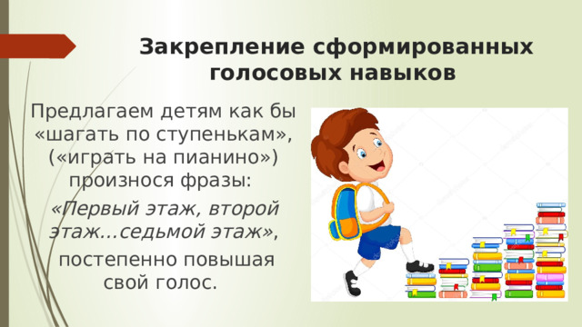 Закрепление сформированных голосовых навыков Предлагаем детям как бы «шагать по ступенькам», («играть на пианино») произнося фразы: «Первый этаж, второй этаж…седьмой этаж» ,  постепенно повышая свой голос. 