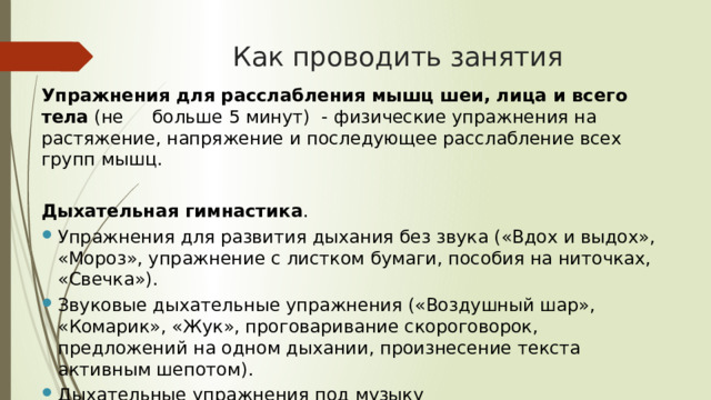  Как проводить занятия   Упражнения для расслабления мышц шеи, лица и всего тела (не больше 5 минут) -  физические упражнения на растяжение, напряжение и последующее расслабление всех групп мышц. Дыхательная гимнастика . Упражнения для развития дыхания без звука («Вдох и выдох», «Мороз», упражнение с листком бумаги, пособия на ниточках, «Свечка»). Звуковые дыхательные упражнения («Воздушный шар», «Комарик», «Жук», проговаривание скороговорок, предложений на одном дыхании, произнесение текста активным шепотом). Дыхательные упражнения под музыку  (упражнения с движениями). 