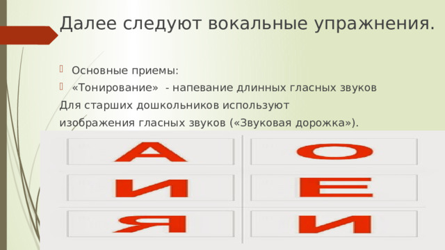 Далее следуют вокальные упражнения. Основные приемы: «Тонирование» - напевание длинных гласных звуков Для старших дошкольников используют изображения гласных звуков («Звуковая дорожка»).    