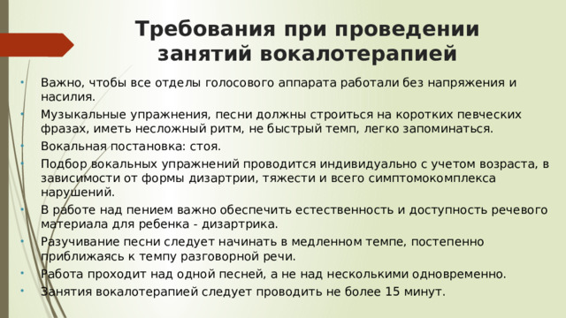 Требования при проведении занятий вокалотерапией Важно, чтобы все отделы голосового аппарата работали без напряжения и насилия. Музыкальные упражнения, песни должны строиться на коротких певческих фразах, иметь несложный ритм, не быстрый темп, легко запоминаться. Вокальная постановка: стоя. Подбор вокальных упражнений проводится индивидуально с учетом возраста, в зависимости от формы дизартрии, тяжести и всего симптомокомплекса нарушений. В работе над пением важно обеспечить естественность и доступность речевого материала для ребенка - дизартрика. Разучивание песни следует начинать в медленном темпе, постепенно приближаясь к темпу разговорной речи. Работа проходит над одной песней, а не над несколькими одновременно. Занятия вокалотерапией следует проводить не более 15 минут. 