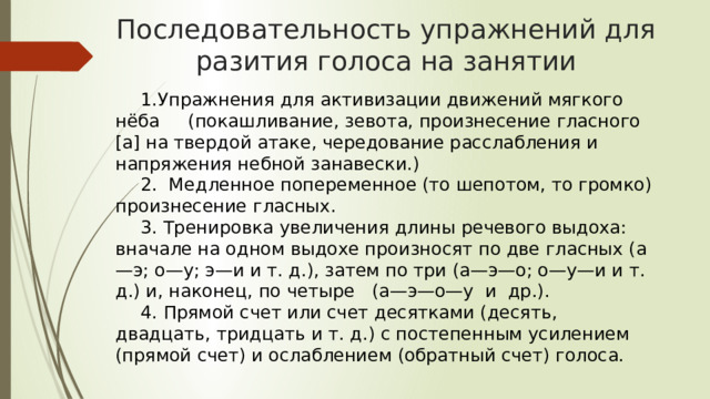 Последовательность упражнений для разития голоса на занятии 1.Упражнения для активизации движений мягкого нёба (покашливание, зевота, произнесение гласного [а] на твердой атаке, чередование расслабления и напряжения небной занавески.) 2. Медленное попеременное (то шепотом, то громко) произнесение гласных. 3. Тренировка увеличения длины речевого выдоха: вначале на одном выдохе произносят по две гласных (а—э; о—у; э—и и т. д.), затем по три (а—э—о; о—у—и и т. д.) и, наконец, по четыре (а—э—о—у и др.). 4. Прямой счет или счет десятками (десять, двадцать, тридцать и т. д.) с постепенным усилением (прямой счет) и ослаблением (обратный счет) голоса. 17 