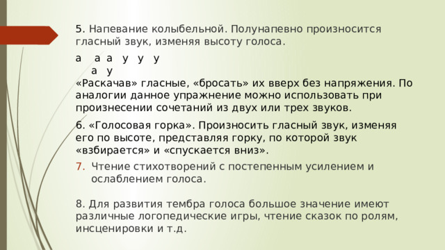 5. Напевание колыбельной. Полунапевно произносится гласный звук, изменяя высоту голоса. а  а   а  у   у   у   а   у  «Раскачав» гласные, «бросать» их вверх без напряжения. По аналогии данное упражнение можно использовать при произнесении сочетаний из двух или трех звуков. 6. «Голосовая горка». Произносить гласный звук, изменяя его по высоте, представляя горку, по которой звук «взбирается» и «спускается вниз». Чтение стихотворений с постепенным усилением и ослаблением голоса. 8. Для развития тембра голоса большое значение имеют различные логопедические игры, чтение сказок по ролям, инсценировки и т.д.  17 