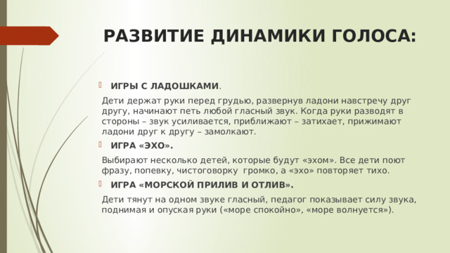 РАЗВИТИЕ ДИНАМИКИ ГОЛОСА: ИГРЫ С ЛАДОШКАМИ . Дети держат руки перед грудью, развернув ладони навстречу друг другу, начинают петь любой гласный звук. Когда руки разводят в стороны – звук усиливается, приближают – затихает, прижимают ладони друг к другу – замолкают. ИГРА «ЭХО». Выбирают несколько детей, которые будут «эхом». Все дети поют фразу, попевку, чистоговорку громко, а «эхо» повторяет тихо. ИГРА «МОРСКОЙ ПРИЛИВ И ОТЛИВ». Дети тянут на одном звуке гласный, педагог показывает силу звука, поднимая и опуская руки («море спокойно», «море волнуется»).  