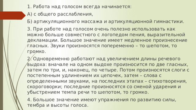 1. Работа над голосом всегда начинается: А) с общего расслабления, Б) артикуляционного массажа и артикуляционной гимнастики. 3. При работе над голосом очень полезно использовать как можно больше совместного с логопедом пения, выразительной декламации. Большое значение имеет медленное произнесение гласных. Звуки произносятся попеременно – то шепотом, то громко. 2. Одновременно работают над увеличением длины речевого выдоха: вначале на одном выдохе произносится по две гласных, затем по три, и, наконец, по четыре. Потом произносятся слоги с постепенным удлинением их цепочек, затем – слова с определенными звуками, на последних этапах – стихотворения, скороговорки; последние произносятся со сменой ударения и убыстрением темпа речи то шепотом, то громко. 4. Большое значение имеют упражнения по развитию силы, тембра и высоты голоса. 