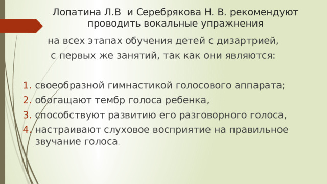 Лопатина Л.В и Серебрякова Н. В. рекомендуют проводить вокальные упражнения  на всех этапах обучения детей с дизартрией, с первых же занятий, так как они являются: своеобразной гимнастикой голосового аппарата; обогащают тембр голоса ребенка, способствуют развитию его разговорного голоса, настраивают слуховое восприятие на правильное звучание голоса . 