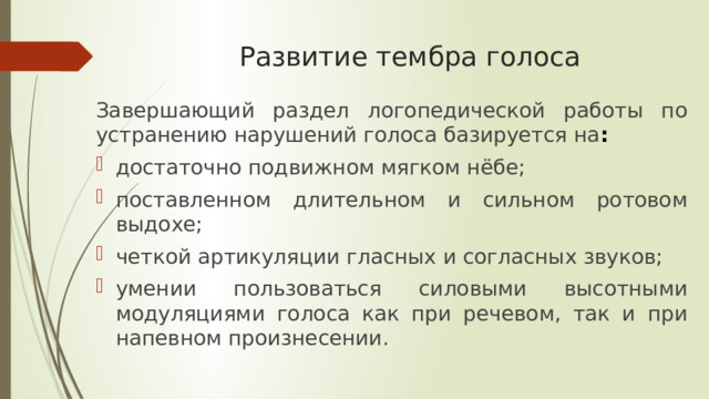 Развитие тембра голоса Завершающий раздел логопедической работы по устранению нарушений голоса базируется на : достаточно подвижном мягком нёбе; поставленном длительном и сильном ротовом выдохе; четкой артикуляции гласных и согласных звуков; умении пользоваться силовыми высотными модуляциями голоса как при речевом, так и при напевном произнесении. 