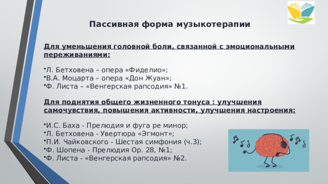 Пассивная форма музыкотерапии Для уменьшения головной боли, связанной с эмоциональными переживаниями: Л. Бетховена – опера «Фиделио»; В.А. Моцарта – опера «Дон Жуан»; Ф. Листа – «Венгерская рапсодия» №1. Для поднятия общего жизненного тонуса : улучшения самочувствия, повышения активности, улучшения настроения: И.С. Баха - Прелюдия и фуга ре минор; Л. Бетховена - Увертюра «Эгмонт»; П.И. Чайковского - Шестая симфония (ч.3); Ф. Шопена - Прелюдия Ор. 28, №1; Ф. Листа - «Венгерская рапсодия» №2. 