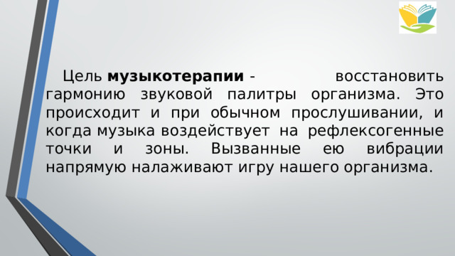  Цель  музыкотерапии  - восстановить гармонию звуковой палитры организма. Это происходит и при обычном прослушивании, и когда музыка   воздействует на рефлексогенные точки и зоны. Вызванные ею вибрации напрямую налаживают игру нашего организма. 