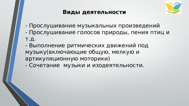 Виды деятельности - Прослушивание музыкальных произведений - Прослушивание голосов природы, пения птиц и т.д. - Выполнение ритмических движений под музыку(включающие общую, мелкую и артикуляционную моторики) - Сочетание  музыки и изодеятельности. 