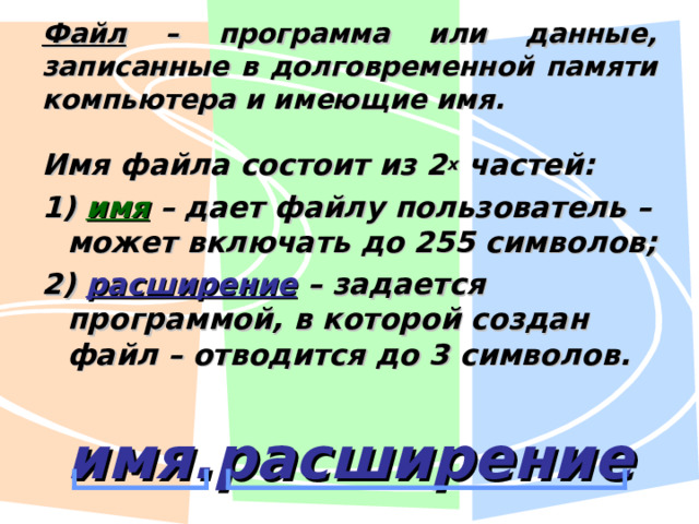 Файл – программа или данные, записанные в долговременной памяти компьютера и имеющие имя. Имя файла состоит из 2 х частей: 1) имя – дает файлу пользователь – может включать до 255 символов; 2) расширение – задается программой, в которой создан файл – отводится до 3 символов. имя.расширение 