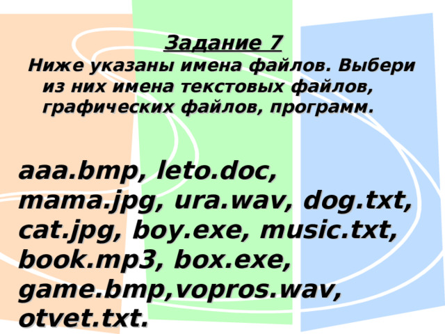 Задание 7 Ниже указаны имена файлов. Выбери из них имена текстовых файлов, графических файлов, программ. aaa.bmp, leto.doc, mama.jpg, ura.wav, dog.txt, cat.jpg, boy.exe, music.txt, book.mp3, box.exe, game.bmp,vopros.wav, otvet.txt. 