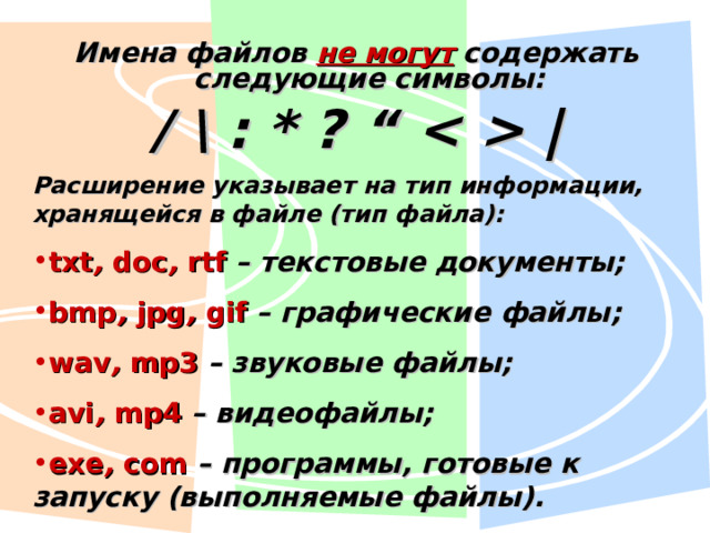 Имена файлов не могут содержать следующие символы: / \ : * ? “   | Расширение указывает на тип информации, хранящейся в файле (тип файла): txt , doc , rtf  – текстовые документы; bmp , jpg , gif – графические файлы; wav , mp3 – звуковые файлы; avi , mp4 – видеофайлы; exe , com – программы, готовые к запуску (выполняемые файлы). 