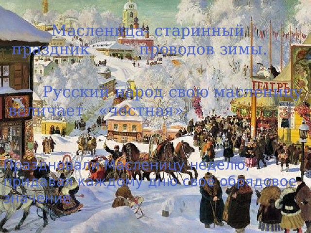  Масленица- старинный праздник проводов зимы.  Русский народ свою масленицу величает «честная». Праздновали Масленицу неделю, придавая каждому дню своё обрядовое значение . 