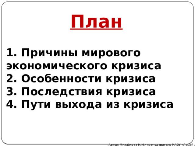 План   1. Причины мирового экономического кризиса 2. Особенности кризиса 3. Последствия кризиса 4. Пути выхода из кризиса  Автор: Михайлова Н.М.- преподаватель МАОУ «Лицей № 21» 