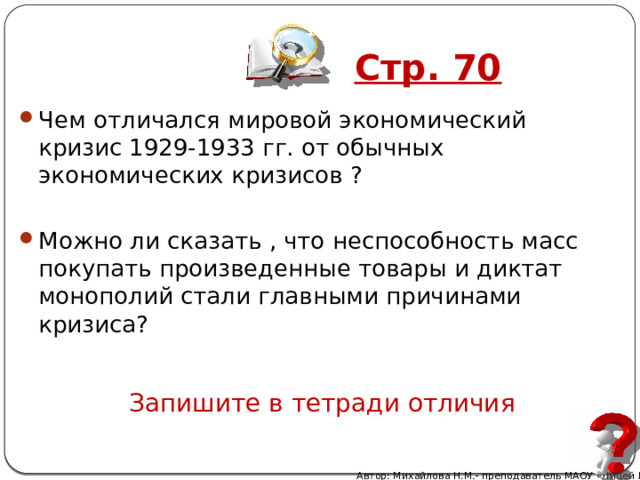 Стр. 70 Чем отличался мировой экономический кризис 1929-1933 гг. от обычных экономических кризисов ? Можно ли сказать , что неспособность масс покупать произведенные товары и диктат монополий стали главными причинами кризиса? Запишите в тетради отличия Автор: Михайлова Н.М.- преподаватель МАОУ «Лицей № 21» 