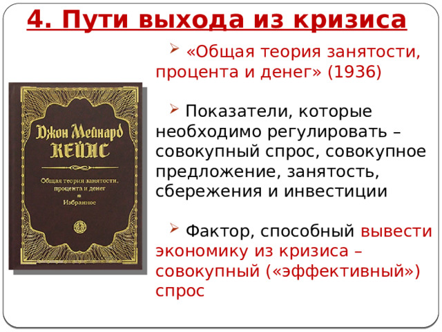 4. Пути выхода из кризиса  «Общая теория занятости, процента и денег» (1936)  Показатели, которые необходимо регулировать – совокупный спрос, совокупное предложение, занятость, сбережения и инвестиции  Фактор, способный вывести экономику из кризиса – совокупный («эффективный») спрос 