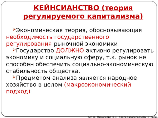 КЕЙНСИАНСТВО (теория регулируемого капитализма) Экономическая теория, обосновывающая необходимость государственного регулирования рыночной экономики Государство ДОЛЖНО активно регулировать экономику и социальную сферу, т.к. рынок не способен обеспечить социально-экономическую стабильность общества. Предметом анализа является народное хозяйство в целом (макроэкономический подход) Автор: Михайлова Н.М.- преподаватель МАОУ «Лицей № 21» 