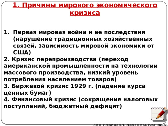 1. Причины мирового экономического кризиса Первая мировая война и ее последствия (нарушение традиционных хозяйственных связей, зависимость мировой экономики от США) 2. Кризис перепроизводства (переход американской промышленности на технологии массового производства, низкий уровень потребления населением товаров) 3. Биржевой кризис 1929 г. (падение курса ценных бумаг) 4. Финансовый кризис (сокращение налоговых поступлений, бюджетный дефицит) Автор: Михайлова Н.М.- преподаватель МАОУ «Лицей № 21» 