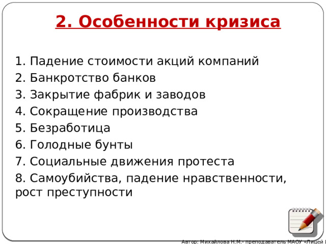 2. Особенности кризиса 1. Падение стоимости акций компаний 2. Банкротство банков 3. Закрытие фабрик и заводов 4. Сокращение производства 5. Безработица 6. Голодные бунты 7. Социальные движения протеста 8. Самоубийства, падение нравственности, рост преступности Автор: Михайлова Н.М.- преподаватель МАОУ «Лицей № 21» 