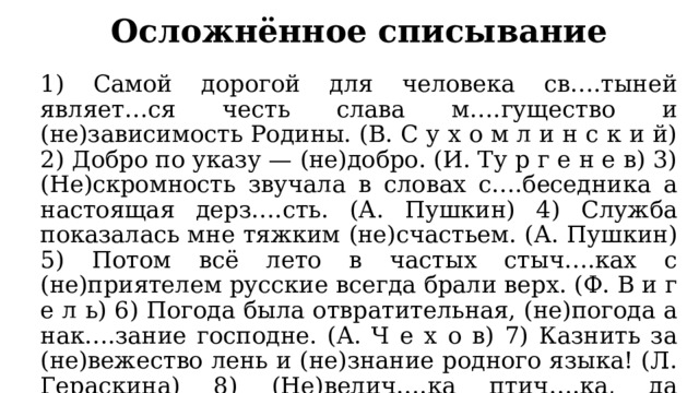 Осложнённое списывание 1) Самой дорогой для человека св….тыней являет…ся честь слава м….гущество и (не)зависимость Родины. (В. С у х о м л и н с к и й) 2) Добро по указу — (не)добро. (И. Ту р г е н е в) 3) (Не)скромность звучала в словах с….беседника а настоящая дерз….сть. (А. Пушкин) 4) Служба показалась мне тяжким (не)счастьем. (А. Пушкин) 5) Потом всё лето в частых стыч….ках с (не)приятелем русские всегда брали верх. (Ф. В и г е л ь) 6) Погода была отвратительная, (не)погода а нак….зание господне. (А. Ч е х о в) 7) Казнить за (не)вежество лень и (не)знание родного языка! (Л. Гераскина) 8) (Не)велич….ка птич….ка, да к….готок остёр. (Не)воля пьёт м….док а воля — в….дицу. (П о с л о в и ц ы) 