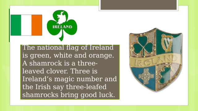 The national flag of Ireland is green, white and orange. A shamrock is a three-leaved clover. Three is Ireland’s magic number and the Irish say three-leafed shamrocks bring good luck. 