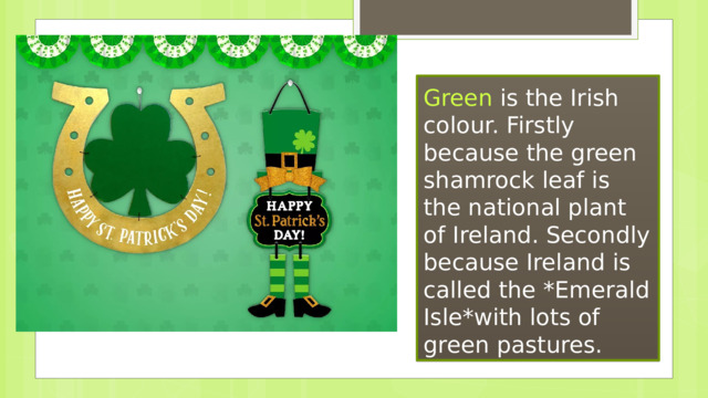 Green  is the Irish colour. Firstly because the green shamrock leaf is the national plant of Ireland. Secondly because Ireland is called the *Emerald Isle*with lots of green pastures. 