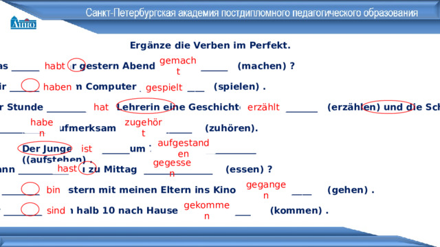 Ergänze die Verben im Perfekt. Was ___________ihr gestern Abend _______________ (machen) ? habt gemacht Wir ___________ am Computer ______________ (spielen) . haben gespielt In der Stunde ___________die Lehrerin eine Geschichte _______________ (erzählen) und die Schüler erzählt hat zugehört  ___________ aufmerksam _______________ (zuhören). haben Der Junge ___________um 7 Uhr ___________ ((aufstehen) . aufgestanden ist gegessen Wann ___________ du zu Mittag _______________ (essen) ? hast Ich ___________ gestern mit meinen Eltern ins Kino _______________ (gehen) . bin gegangen Wir ___________ um halb 10 nach Hause _______________ (kommen) . sind gekommen 