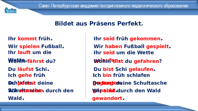 Bildet aus Präsens Perfekt . Ihr seid früh gekommen . Ihr kommt früh . Wir spielen Fußball . Wir haben Fußball gespielt . Ihr lauft um die Wette . Ihr seid um die Wette gelaufen . Wohin bist du gefahren ? Wohin fährst du? Du bist Schi gelaufen . Du läufst Schi . Ich bin früh schlafen gegangen . Ich gehe früh schlafen . Du hast deine Schultasche gepackt . Du packst deine Schultasche . Wir wandern durch den Wald . Wir sind durch den Wald gewandert . 