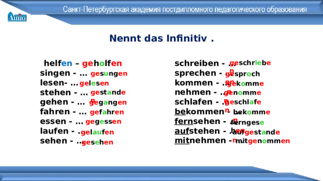 Nennt das Infinitiv . schreiben - … sprechen - … kommen - … nehmen - … schlafen - … be kommen - … fern sehen - … auf stehen - … mit nehmen - … helf en – ge h o lf en singen - … lesen- … stehen - … gehen - … fahren - … essen - … laufen - … sehen - … ge schr ie b en ge s u ng en ge spr o ch en ge l e s en ge k o mm en ge st a nd en ge n o mm en ge schl a f en ge g a ng en bek o mm en ge f a hr en ge g e ss en fernges e h en ge l au f en auf ge st a nd en mit ge n o mm en ge s e h en 