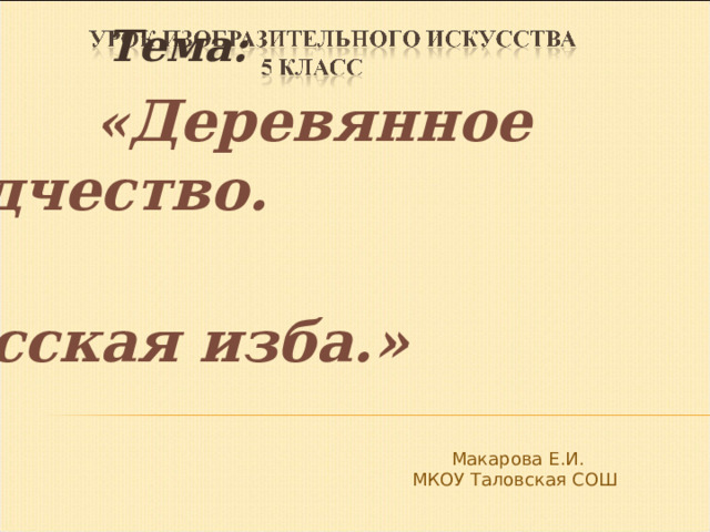  Тема:  « Деревянное зодчество.  Русская изба.»  Макарова Е.И. МКОУ Таловская СОШ 