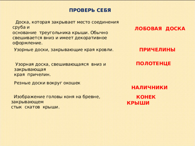 ПРОВЕРЬ СЕБЯ  Доска, которая закрывает место соединения сруба и основание треугольника крыши. Обычно свешивается вниз и имеет декоративное оформление.  ЛОБОВАЯ  ДОСКА   ПРИЧЕЛИНЫ  Узорные доски, закрывающие края кровли .  ПОЛОТЕНЦЕ  Узорная доска, свешивающаяся вниз и закрывающая края причелин.  НАЛИЧНИКИ Резные доски вокруг окошек  Изображение головы коня на бревне, закрывающем стык скатов крыши.  КОНЕК КРЫШИ 