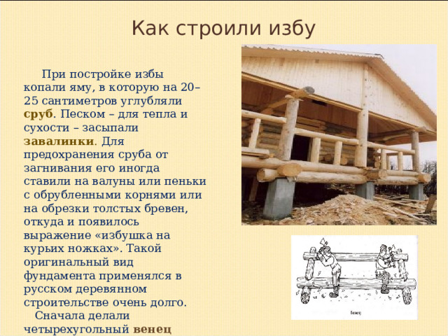  Как строили избу  При постройке избы копали яму, в которую на 20–25 сантиметров углубляли сруб . Песком – для тепла и сухости – засыпали завалинки . Для предохранения сруба от загнивания его иногда ставили на валуны или пеньки с обрубленными корнями или на обрезки толстых бревен, откуда и появилось выражение «избушка на курьих ножках». Такой оригинальный вид фундамента применялся в русском деревянном строительстве очень долго.  Сначала делали четырехугольный венец (периметр строения) – четырехугольник из горизонтально уложенных и притесанных друг к другу бревен. 