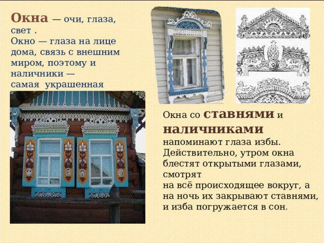 Окна  — очи, глаза, свет . Окно — глаза на лице дома, связь с внешним миром, поэтому и наличники — самая украшенная часть избы . Окна со ставнями и наличниками  напоминают глаза избы. Действительно, утром окна блестят открытыми глазами, смотрят на всё происходящее вокруг, а на ночь их закрывают ставнями, и изба погружается в сон . 