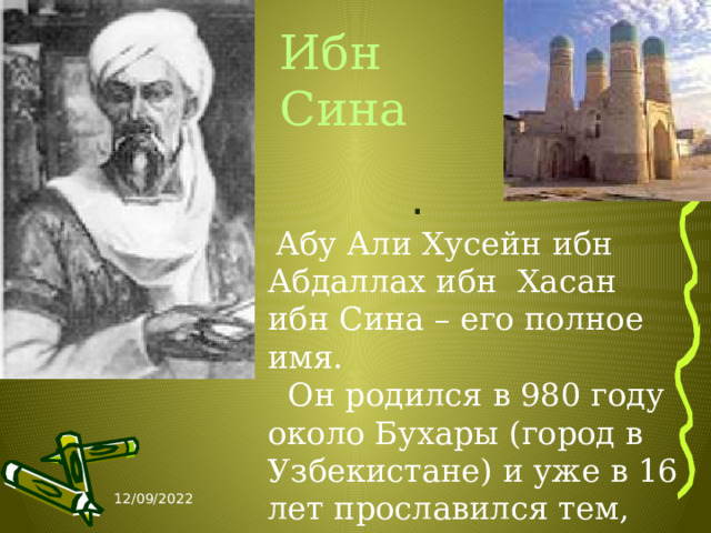 Ибн Сина .   Абу Али Хусейн ибн Абдаллах ибн Хасан ибн Сина – его полное имя. Он родился в 980 году около Бухары (город в Узбекистане) и уже в 16 лет прославился тем, что вылечил Эмира бухарского. 12/09/2022 