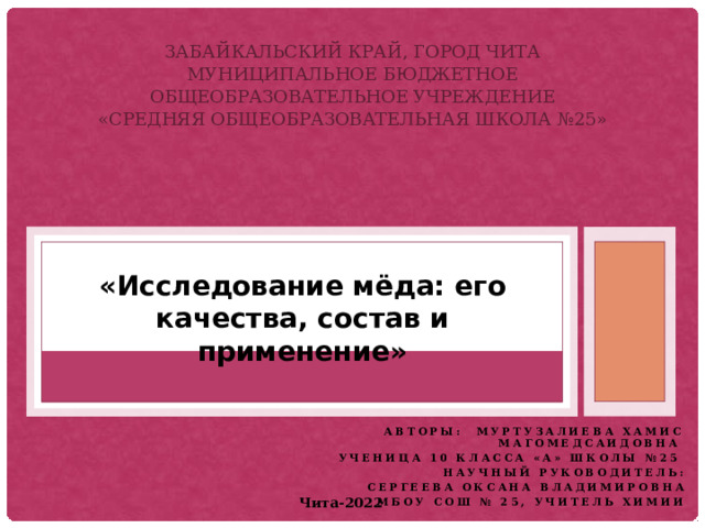 Забайкальский край, город Чита  Муниципальное бюджетное общеобразовательное учреждение  «Средняя общеобразовательная школа №25»   «Исследование мёда: его качества, состав и применение» Авторы: Муртузалиева Хамис Магомедсаидовна Ученица 10 класса «А» школы №25 Научный руководитель: Сергеева Оксана Владимировна МБОУ СОШ № 25, учитель химии Чита-2022 