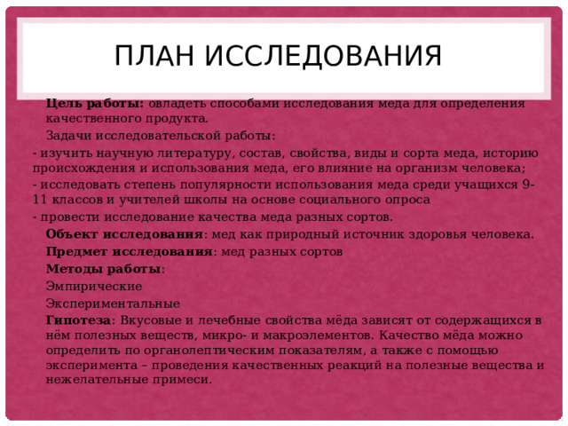 План исследования Цель работы: овладеть способами исследования меда для определения качественного продукта. Задачи исследовательской работы: - изучить научную литературу, состав, свойства, виды и сорта меда, историю происхождения и использования меда, его влияние на организм человека; - исследовать степень популярности использования меда среди учащихся 9-11 классов и учителей школы на основе социального опроса - провести исследование качества меда разных сортов. Объект исследования : мед как природный источник здоровья человека. Предмет исследования : мед разных сортов Методы работы : Эмпирические Экспериментальные Гипотеза : Вкусовые и лечебные свойства мёда зависят от содержащихся в нём полезных веществ, микро- и макроэлементов. Качество мёда можно определить по органолептическим показателям, а также с помощью эксперимента – проведения качественных реакций на полезные вещества и нежелательные примеси. 