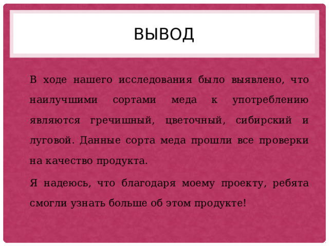 вывод В ходе нашего исследования было выявлено, что наилучшими сортами меда к употреблению являются гречишный, цветочный, сибирский и луговой. Данные сорта меда прошли все проверки на качество продукта. Я надеюсь, что благодаря моему проекту, ребята смогли узнать больше об этом продукте! 