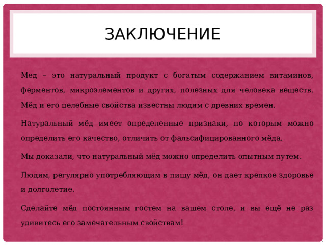 заключение Мед – это натуральный продукт с богатым содержанием витаминов, ферментов, микроэлементов и других, полезных для человека веществ. Мёд и его целебные свойства известны людям с древних времен. Натуральный мёд имеет определенные признаки, по которым можно определить его качество, отличить от фальсифицированного мёда. Мы доказали, что натуральный мёд можно определить опытным путем. Людям, регулярно употребляющим в пищу мёд, он дает крепкое здоровье и долголетие. Сделайте мёд постоянным гостем на вашем столе, и вы ещё не раз удивитесь его замечательным свойствам! 