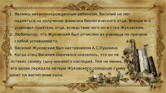 Являясь незаконнорожденным ребенком, Василий не мог надеяться на получение фамилии биологического отца. Вскоре его усыновил приятель отца, вследствие чего он и стал Жуковским. Любопытно, что Жуковский был отчислен из училища по причине слабой успеваемости. Василий Жуковский был наставником А.С.Пушкина Когда отец Василия скончался оказалось, что он не  оставил своему сыну никакого наследия. Тем не менее,  его вдова передала матери Жуковского солидную сумму денег на воспитание сына. 