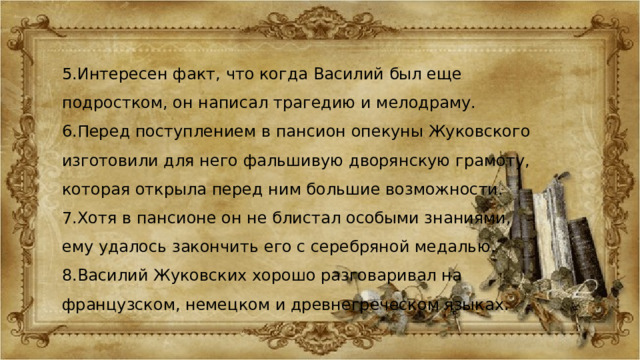 5.Интересен факт, что когда Василий был еще подростком, он написал трагедию и мелодраму. 6.Перед поступлением в пансион опекуны Жуковского изготовили для него фальшивую дворянскую грамоту, которая открыла перед ним большие возможности. 7.Хотя в пансионе он не блистал особыми знаниями, ему удалось закончить его с серебряной медалью. 8.Василий Жуковских хорошо разговаривал на французском, немецком и древнегреческом языках. 