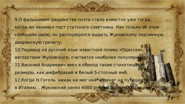 9.О фальшивом дворянстве поэта стало известно уже тогда, когда он занимал пост статского советника. Как только об этом сообщили царю, он распорядился выдать Жуковскому подлинную дворянскую грамоту. 10.Перевод на русский язык известной поэмы «Одиссея», за авторством Жуковского, считается наиболее популярным. 11.Василий Андреевич ввел в обиход такие стихотворные размеры, как амфибрахий и белый 5-стопный ямб. 12.Когда Н.Гоголь  никак не мог найти денег на путешествие в Италию, , Жуковский занял 4000 рублей и переслал их ему. 