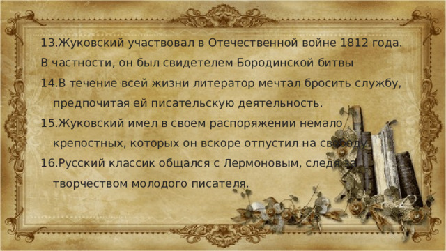 13.Жуковский участвовал в Отечественной войне 1812 года. В частности, он был свидетелем Бородинской битвы 14.В течение всей жизни литератор мечтал бросить службу, предпочитая ей писательскую деятельность. 15.Жуковский имел в своем распоряжении немало крепостных, которых он вскоре отпустил на свободу. 16.Русский классик общался с Лермоновым, следя за творчеством молодого писателя. 