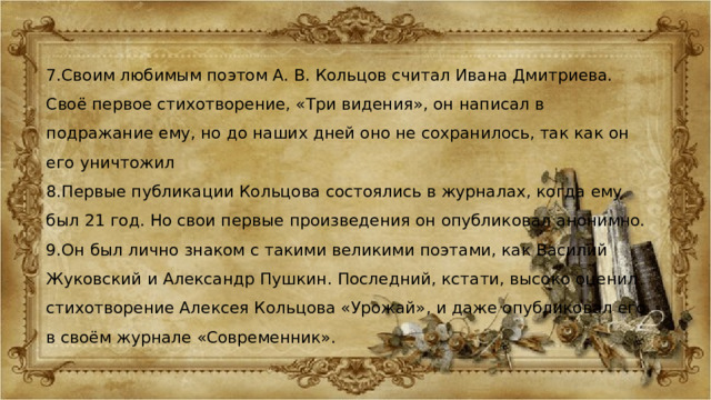 7.Своим любимым поэтом А. В. Кольцов считал Ивана Дмитриева. Своё первое стихотворение, «Три видения», он написал в подражание ему, но до наших дней оно не сохранилось, так как он его уничтожил 8.Первые публикации Кольцова состоялись в журналах, когда ему был 21 год. Но свои первые произведения он опубликовал анонимно. 9.Он был лично знаком с такими великими поэтами, как Василий Жуковский и Александр Пушкин. Последний, кстати, высоко оценил стихотворение Алексея Кольцова «Урожай», и даже опубликовал его в своём журнале «Современник». 