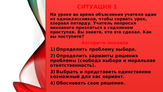 Ситуация 1 На уроке во время объяснения учителя один из одноклассников, чтобы сорвать урок, взорвал петарду. Учитель попросил виновного признаться в содеянном проступке. Вы знаете, кто это сделал. Как вы поступите? Алгоритм анализа 1)  Определить проблему выбора. 2)  Определить варианты решения проблемы (свобода выбора и моральная ответственность). 3)  Выбрать и представить единственно возможный для вас вариант. 4)  Обосновать свое решение.  