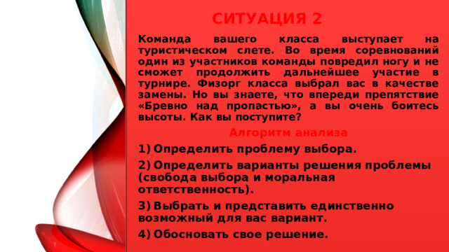 Ситуация 2 Команда вашего класса выступает на туристическом слете. Во время соревнований один из участников команды повредил ногу и не сможет продолжить дальнейшее участие в турнире. Физорг класса выбрал вас в качестве замены. Но вы знаете, что впереди препятствие «Бревно над пропастью», а вы очень боитесь высоты. Как вы поступите? Алгоритм анализа 1)  Определить проблему выбора. 2)  Определить варианты решения проблемы (свобода выбора и моральная ответственность). 3)  Выбрать и представить единственно возможный для вас вариант. 4)  Обосновать свое решение.  