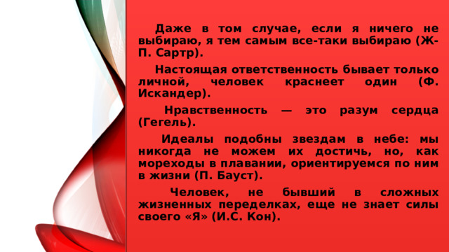  Даже в том случае, если я ничего не выбираю, я тем самым все-таки выбираю (Ж-П. Сартр).  Настоящая ответственность бывает только личной, человек краснеет один (Ф. Искандер).   Нравственность — это разум сердца (Гегель).   Идеалы подобны звездам в небе: мы никогда не можем их достичь, но, как мореходы в плавании, ориентируемся по ним в жизни (П. Бауст).   Человек, не бывший в сложных жизненных переделках, еще не знает силы своего «Я» (И.С. Кон).  
