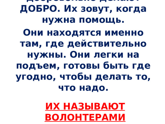 Миллионы людей добровольно делают ДОБРО. Их зовут, когда нужна помощь. Они находятся именно там, где действительно нужны. Они легки на подъем, готовы быть где угодно, чтобы делать то, что надо. Их называют волонтерами  