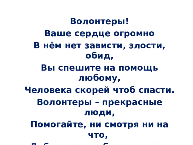 Волонтеры! Ваше сердце огромно В нём нет зависти, злости, обид, Вы спешите на помощь любому, Человека скорей чтоб спасти. Волонтеры – прекрасные люди, Помогайте, ни смотря ни на что, Доброта у вас безгранична, Вам воздастся за ваше добро! 